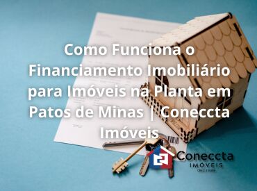 Como Funciona o Financiamento Imobiliário para Imóveis na Planta em Patos de Minas | Coneccta Imóveis